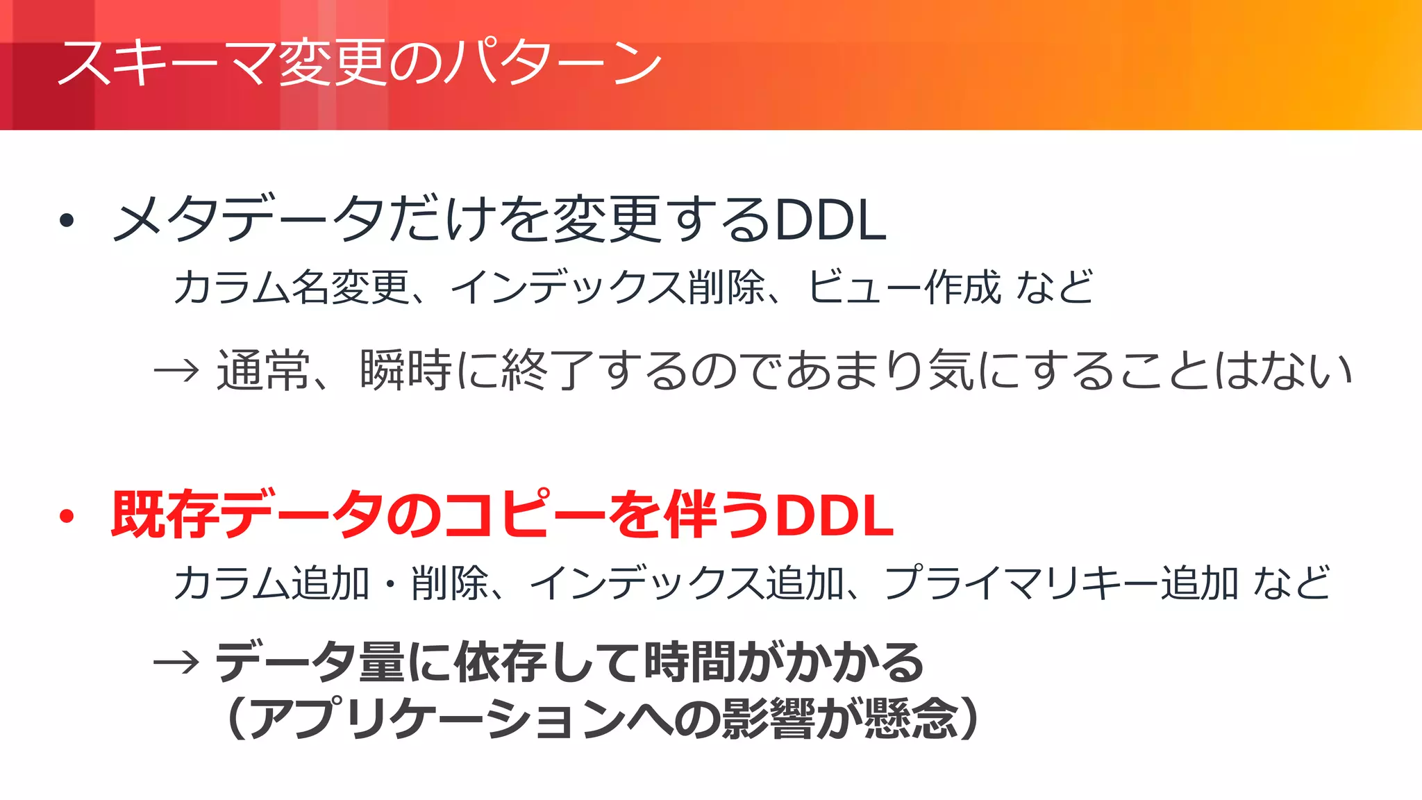 © 2018, Amazon Web Services, Inc. or its Affiliates. All rights reserved.
スキーマ変更のパターン
• メタデータだけを変更するDDL
カラム名変更、インデックス削除、ビュー作成 など
• 既存データのコピーを伴うDDL
カラム追加・削除、インデックス追加、プライマリキー追加 など
→ 通常、瞬時に終了するのであまり気にすることはない
→ データ量に依存して時間がかかる
（アプリケーションへの影響が懸念）
 