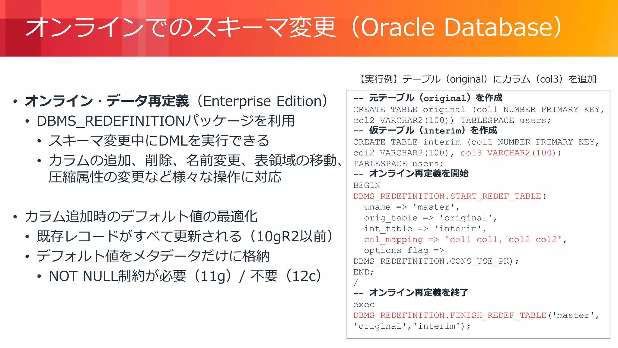 © 2018, Amazon Web Services, Inc. or its Affiliates. All rights reserved.
オンラインでのスキーマ変更（Oracle Database）
• オンライン・データ再定義（Enterprise Edition）
• DBMS_REDEFINITIONパッケージを利用
• スキーマ変更中にDMLを実行できる
• カラムの追加、削除、名前変更、表領域の移動、
圧縮属性の変更など様々な操作に対応
• カラム追加時のデフォルト値の最適化
• 既存レコードがすべて更新される（10gR2以前）
• デフォルト値をメタデータだけに格納
• NOT NULL制約が必要（11g）/ 不要（12c）
-- 元テーブル（original）を作成
CREATE TABLE original (col1 NUMBER PRIMARY KEY,
col2 VARCHAR2(100)) TABLESPACE users;
-- 仮テーブル（interim）を作成
CREATE TABLE interim (col1 NUMBER PRIMARY KEY,
col2 VARCHAR2(100), col3 VARCHAR2(100))
TABLESPACE users;
-- オンライン再定義を開始
BEGIN
DBMS_REDEFINITION.START_REDEF_TABLE(
uname => 'master',
orig_table => 'original',
int_table => 'interim',
col_mapping => 'col1 col1, col2 col2',
options_flag =>
DBMS_REDEFINITION.CONS_USE_PK);
END;
/
-- オンライン再定義を終了
exec
DBMS_REDEFINITION.FINISH_REDEF_TABLE('master',
'original','interim');
【実行例】テーブル（original）にカラム（col3）を追加
 