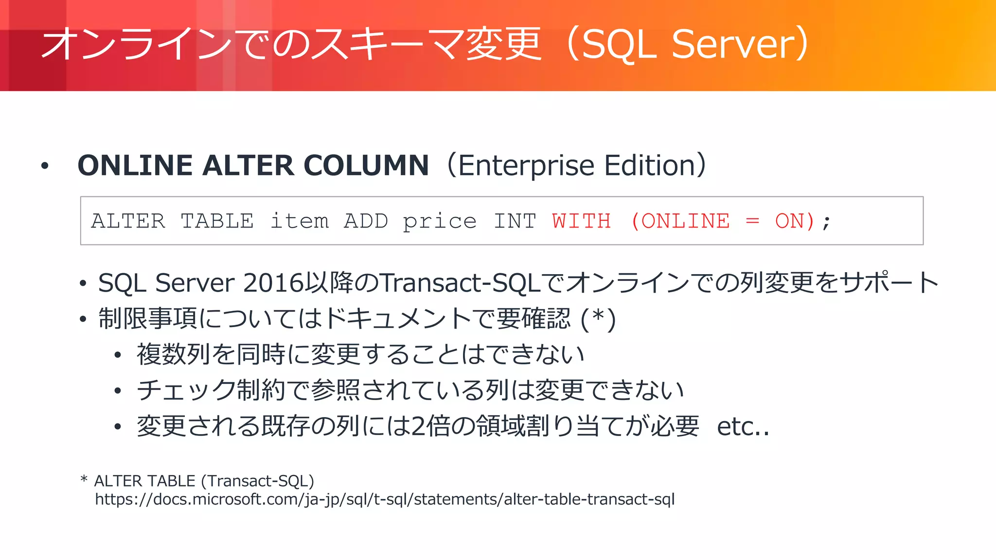 © 2018, Amazon Web Services, Inc. or its Affiliates. All rights reserved.
オンラインでのスキーマ変更（SQL Server）
• ONLINE ALTER COLUMN（Enterprise Edition）
• SQL Server 2016以降のTransact-SQLでオンラインでの列変更をサポート
• 制限事項についてはドキュメントで要確認 (*)
• 複数列を同時に変更することはできない
• チェック制約で参照されている列は変更できない
• 変更される既存の列には2倍の領域割り当てが必要 etc..
* ALTER TABLE (Transact-SQL)
https://docs.microsoft.com/ja-jp/sql/t-sql/statements/alter-table-transact-sql
ALTER TABLE item ADD price INT WITH (ONLINE = ON);
 
