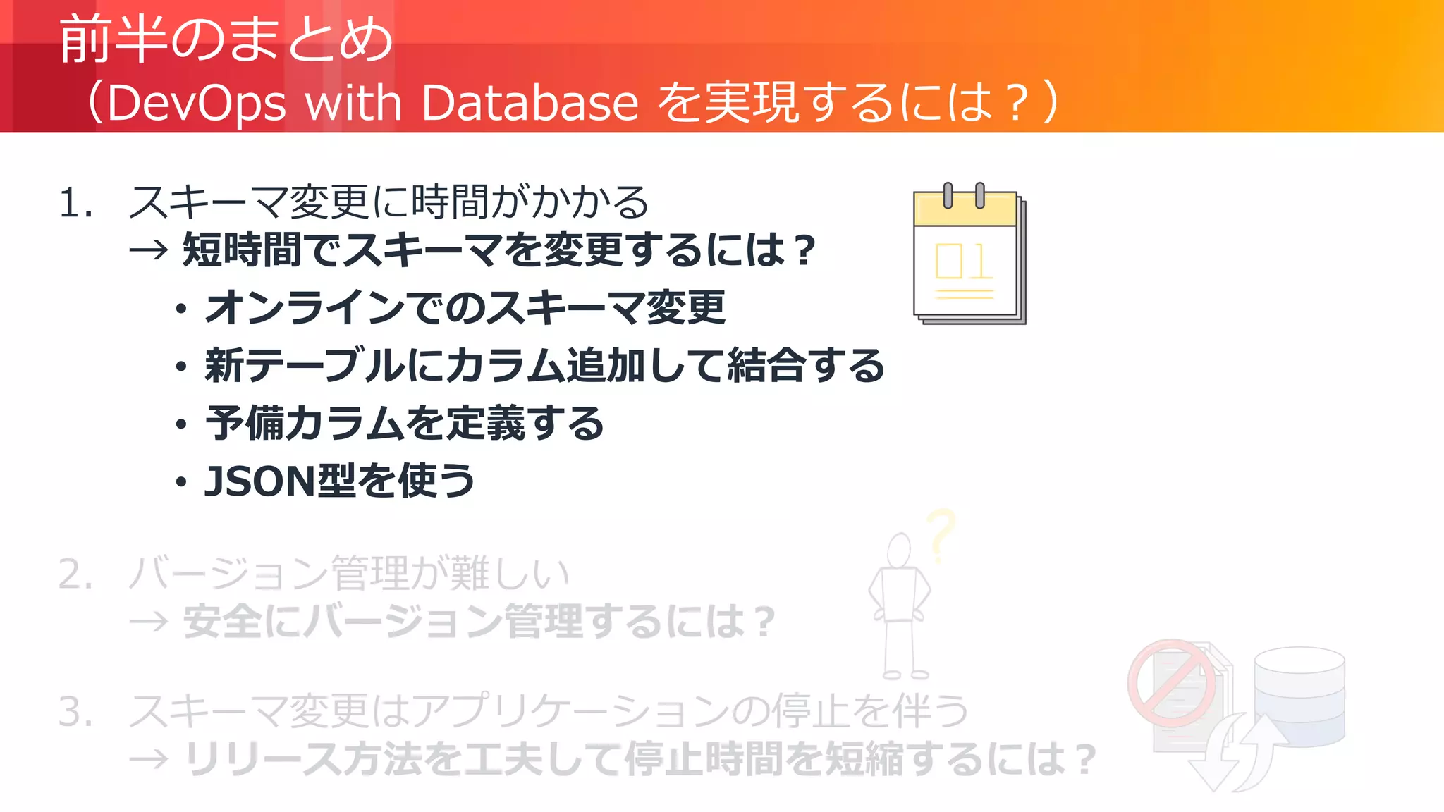 © 2018, Amazon Web Services, Inc. or its Affiliates. All rights reserved.
前半のまとめ
（DevOps with Database を実現するには？）
1. スキーマ変更に時間がかかる
→ 短時間でスキーマを変更するには？
• オンラインでのスキーマ変更
• 新テーブルにカラム追加して結合する
• 予備カラムを定義する
• JSON型を使う
2. バージョン管理が難しい
→ 安全にバージョン管理するには？
3. スキーマ変更はアプリケーションの停止を伴う
→ リリース方法を工夫して停止時間を短縮するには？
 