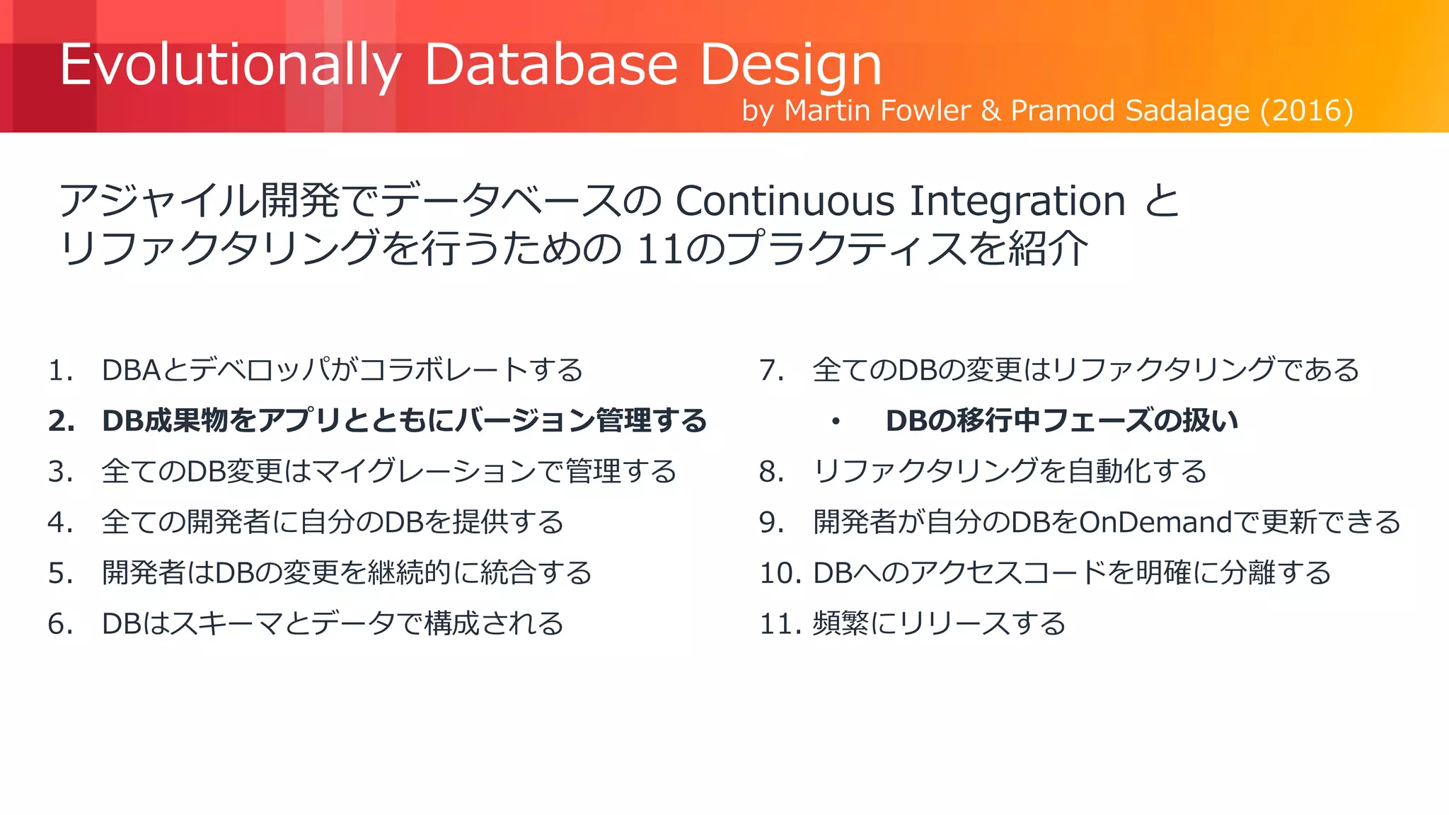 © 2018, Amazon Web Services, Inc. or its Affiliates. All rights reserved.
Evolutionally Database Design
アジャイル開発でデータベースの Continuous Integration と
リファクタリングを行うための 11のプラクティスを紹介
https://www.martinfowler.com/articles/evodb.html
by Martin Fowler & Pramod Sadalage (2016)
1. DBAとデベロッパがコラボレートする
2. DB成果物をアプリとともにバージョン管理する
3. 全てのDB変更はマイグレーションで管理する
4. 全ての開発者に自分のDBを提供する
5. 開発者はDBの変更を継続的に統合する
6. DBはスキーマとデータで構成される
7. 全てのDBの変更はリファクタリングである
• DBの移行中フェーズの扱い
8. リファクタリングを自動化する
9. 開発者が自分のDBをOnDemandで更新できる
10. DBへのアクセスコードを明確に分離する
11. 頻繁にリリースする
 