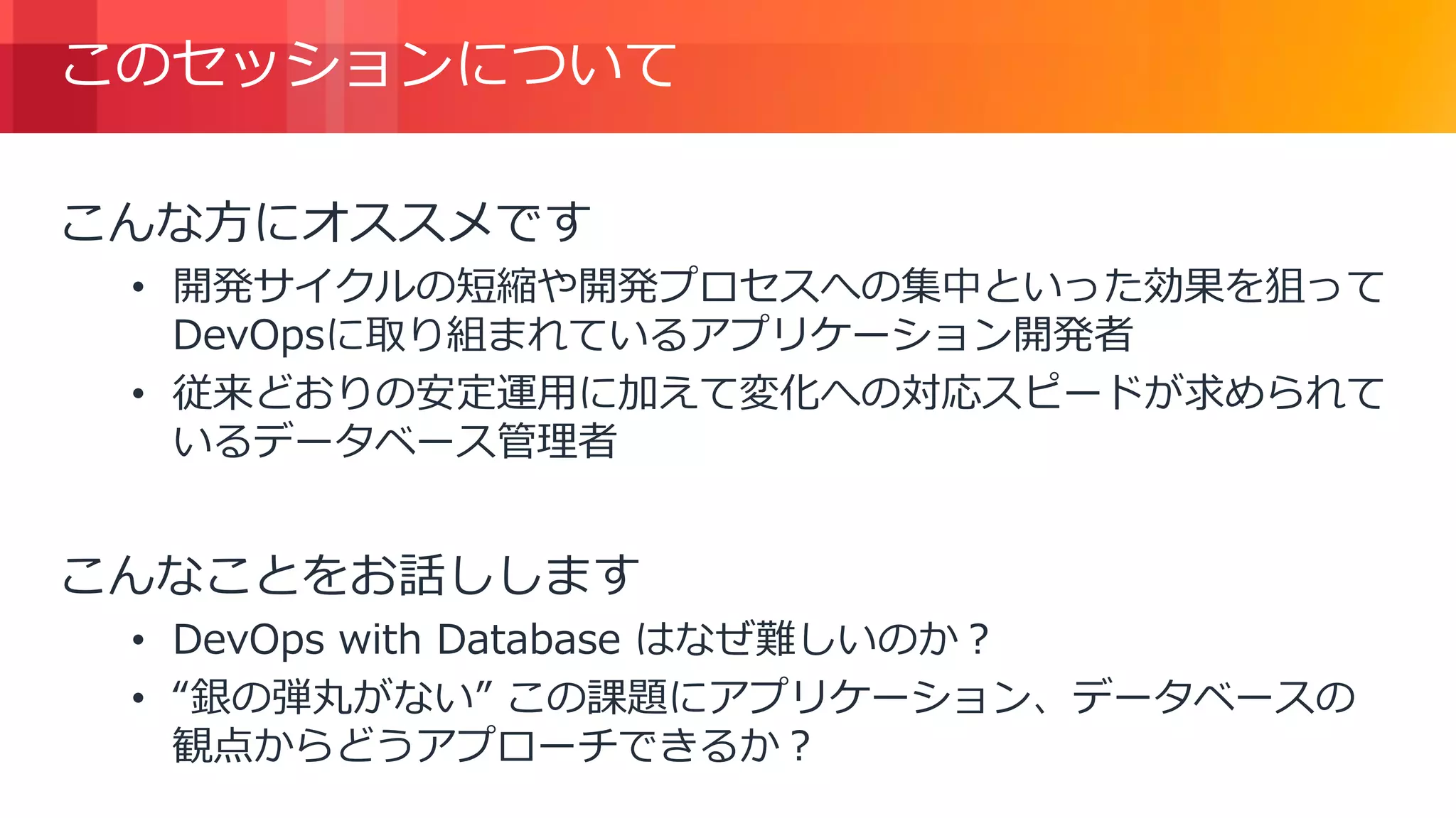 © 2018, Amazon Web Services, Inc. or its Affiliates. All rights reserved.
このセッションについて
こんな方にオススメです
• 開発サイクルの短縮や開発プロセスへの集中といった効果を狙って
DevOpsに取り組まれているアプリケーション開発者
• 従来どおりの安定運用に加えて変化への対応スピードが求められて
いるデータベース管理者
こんなことをお話しします
• DevOps with Database はなぜ難しいのか？
• “銀の弾丸がない” この課題にアプリケーション、データベースの
観点からどうアプローチできるか？
 