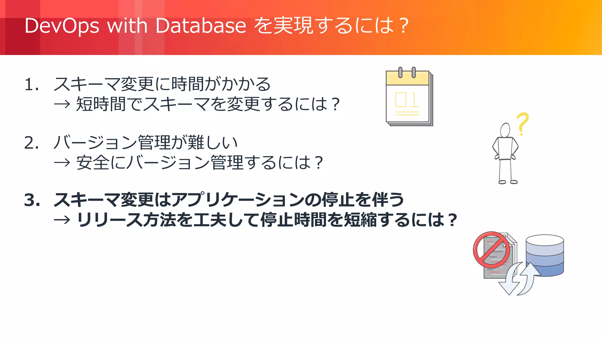 © 2018, Amazon Web Services, Inc. or its Affiliates. All rights reserved.
DevOps with Database を実現するには？
1. スキーマ変更に時間がかかる
→ 短時間でスキーマを変更するには？
2. バージョン管理が難しい
→ 安全にバージョン管理するには？
3. スキーマ変更はアプリケーションの停止を伴う
→ リリース方法を工夫して停止時間を短縮するには？
 