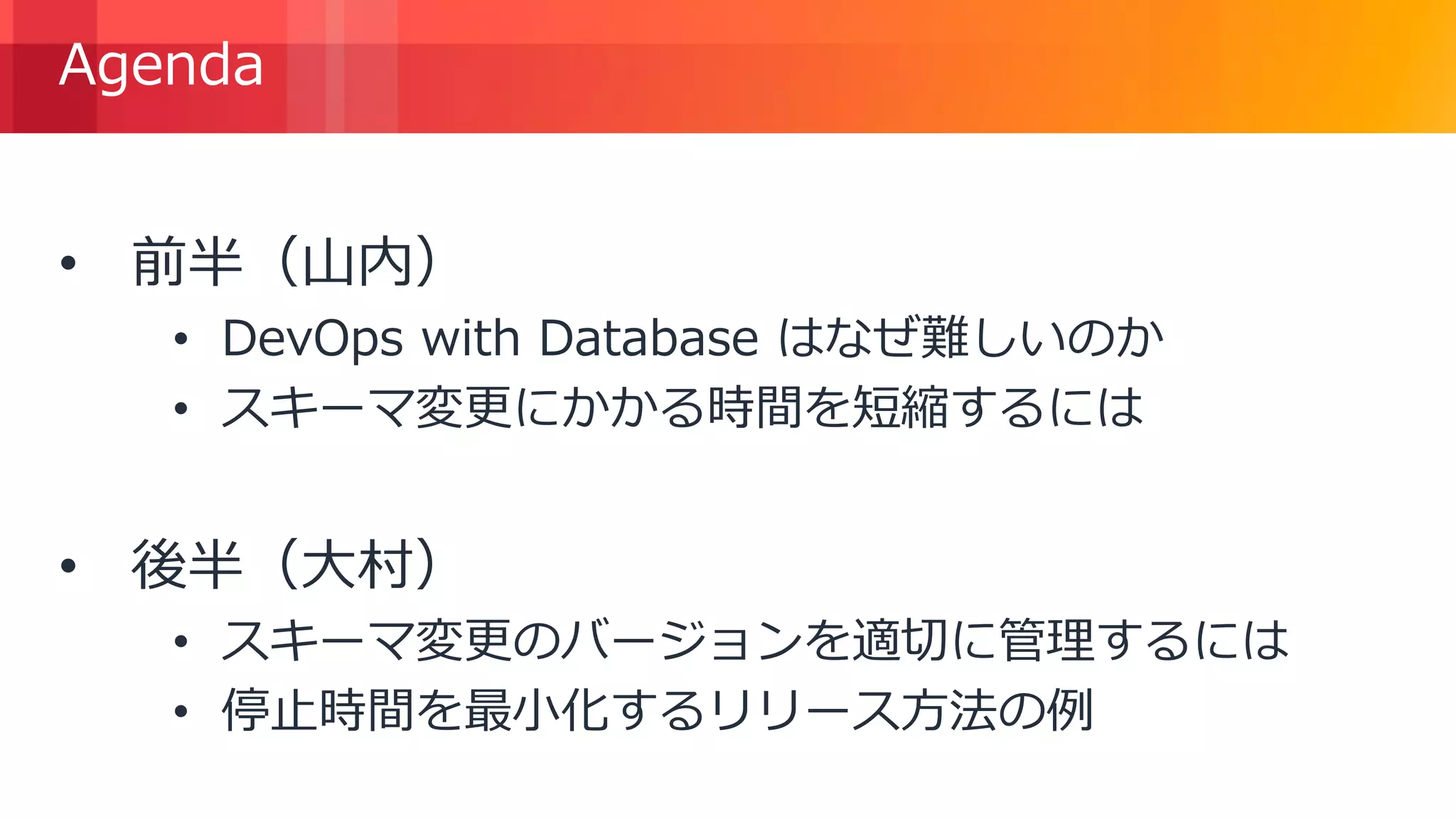© 2018, Amazon Web Services, Inc. or its Affiliates. All rights reserved.
Agenda
• 前半（山内）
• DevOps with Database はなぜ難しいのか
• スキーマ変更にかかる時間を短縮するには
• 後半（大村）
• スキーマ変更のバージョンを適切に管理するには
• 停止時間を最小化するリリース方法の例
 