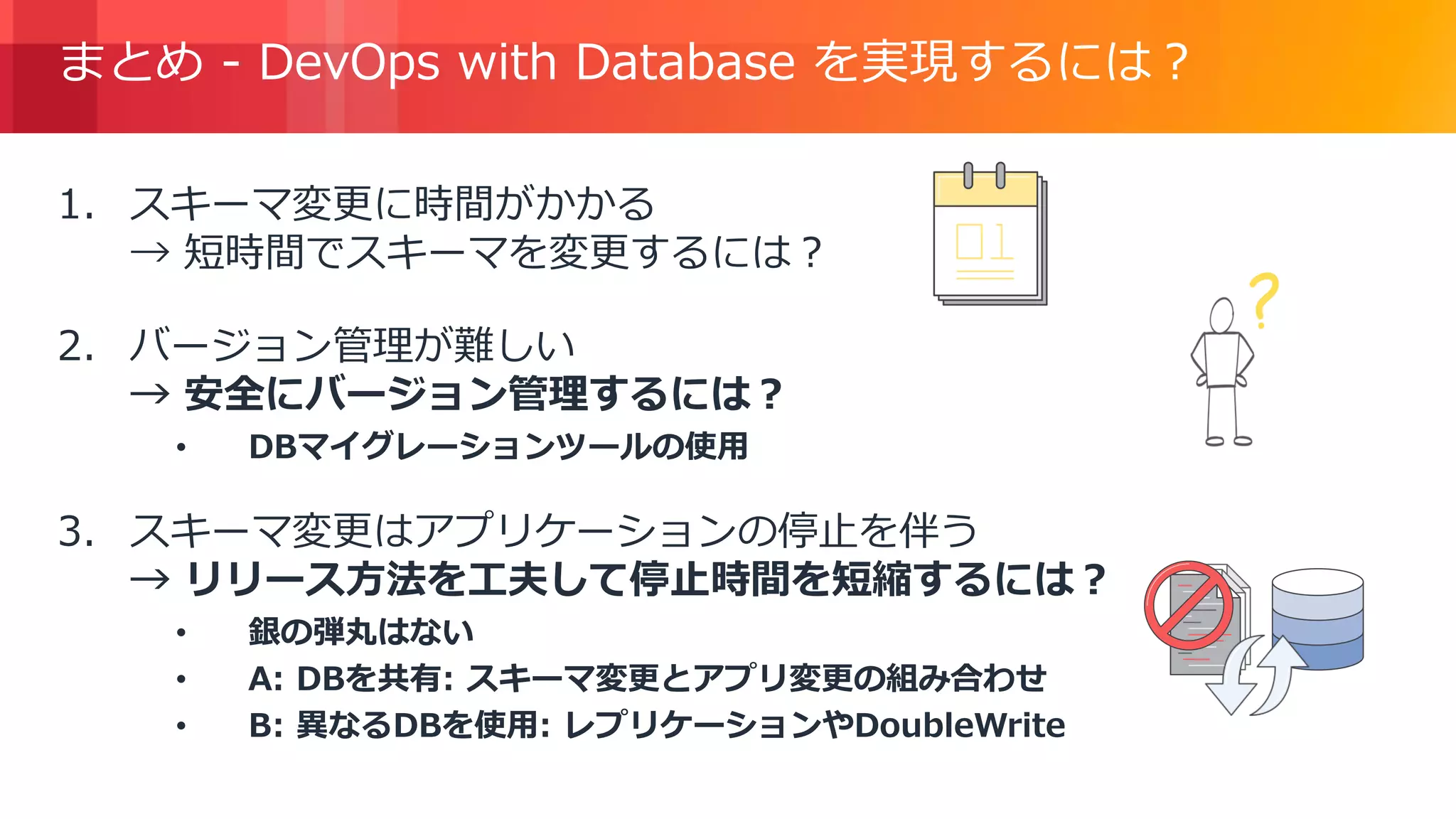 © 2018, Amazon Web Services, Inc. or its Affiliates. All rights reserved.
まとめ - DevOps with Database を実現するには？
1. スキーマ変更に時間がかかる
→ 短時間でスキーマを変更するには？
2. バージョン管理が難しい
→ 安全にバージョン管理するには？
• DBマイグレーションツールの使用
3. スキーマ変更はアプリケーションの停止を伴う
→ リリース方法を工夫して停止時間を短縮するには？
• 銀の弾丸はない
• A: DBを共有: スキーマ変更とアプリ変更の組み合わせ
• B: 異なるDBを使用: レプリケーションやDoubleWrite
 