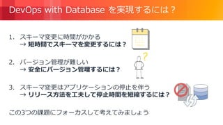 © 2018, Amazon Web Services, Inc. or its Affiliates. All rights reserved.
DevOps with Database を実現するには？
1. スキーマ変更に時間がかかる
→ 短時間でスキーマを変更するには？
2. バージョン管理が難しい
→ 安全にバージョン管理するには？
3. スキーマ変更はアプリケーションの停止を伴う
→ リリース方法を工夫して停止時間を短縮するには？
この3つの課題にフォーカスして考えてみましょう
 