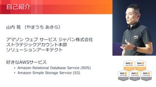 © 2018, Amazon Web Services, Inc. or its Affiliates. All rights reserved.
自己紹介
山内 晃 （やまうち あきら）
アマゾン ウェブ サービス ジャパン株式会社
ストラテジックアカウント本部
ソリューションアーキテクト
好きなAWSサービス
• Amazon Relational Database Service (RDS)
• Amazon Simple Storage Service (S3)
 