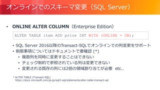 © 2018, Amazon Web Services, Inc. or its Affiliates. All rights reserved.
オンラインでのスキーマ変更（SQL Server）
• ONLINE ALTER COLUMN（Enterprise Edition）
• SQL Server 2016以降のTransact-SQLでオンラインでの列変更をサポート
• 制限事項についてはドキュメントで要確認 (*)
• 複数列を同時に変更することはできない
• チェック制約で参照されている列は変更できない
• 変更される既存の列には2倍の領域割り当てが必要 etc..
* ALTER TABLE (Transact-SQL)
https://docs.microsoft.com/ja-jp/sql/t-sql/statements/alter-table-transact-sql
ALTER TABLE item ADD price INT WITH (ONLINE = ON);
 