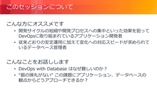 © 2018, Amazon Web Services, Inc. or its Affiliates. All rights reserved.
このセッションについて
こんな方にオススメです
• 開発サイクルの短縮や開発プロセスへの集中といった効果を狙って
DevOpsに取り組まれているアプリケーション開発者
• 従来どおりの安定運用に加えて変化への対応スピードが求められて
いるデータベース管理者
こんなことをお話しします
• DevOps with Database はなぜ難しいのか？
• “銀の弾丸がない” この課題にアプリケーション、データベースの
観点からどうアプローチできるか？
 