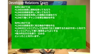 社外に向けては
•LINEの技術に興味を持ってもらう
•LINEの技術を詳しく知ってもらう
•LINEの技術を利用した開発の支援を行う
•LINEで働くチャンスを得る機会を作る
社内に向けては
•LINEの技術を深く知る機会や場を作る
•LINEのエンジニアとして社内外で広く活躍するためのサポートを行う
•エンジニアとして働く環境をよりよくする
•魅力的な文化を創り・広める
といったことを行います。
 