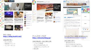 941::blog
http://blog.kushii.net/
2004年7月〜
・行ってきた
・技術系イベント
・インターネット
ディレクターブログ
http://directorblog.jp/
2007年6月〜2013年12月
・ノウハウ発信
・PVとかは忘れました
・元祖オウンドメディア
※要出典
941のイクメン徒然(家電Watch)
https://kaden.watch.impress.co.jp/docs/column/941ikumen/
2013年11月〜
・育児系のネタ
・PVとかはわかりません
・育休とった記事とか人気
 