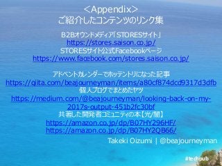 #techpub
＜Appendix＞
ご紹介したコンテンツのリンク集
Takeki Oizumi | @beajourneyman
B2Bオウンドメディア「STORESサイト」
https://stores.saison.co.jp/
STORESサイト公式Facebookページ
https://www.facebook.com/stores.saison.co.jp/
アドベントカレンダーでホッテントリになった記事
https://qiita.com/beajourneyman/items/a80cf874dcd9317d3dfb
個人ブログでまとめたヤツ
https://medium.com/@beajourneyman/looking-back-on-my-
2017s-output-451b2fc30bf
共著した開発者コミュニティの本【光/闇】
https://amazon.co.jp/dp/B07HY296HF/
https://amazon.co.jp/dp/B07HY2QB66/
 