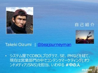 #techpub
Takeki Oizumi | @beajourneyman
• システム屋でCOBOLプログラマ、SE、PMなどを経て、
現在は営業部門の中でコンテンツマーケティング(オウ
ンドメディア/SNS)を担当、いわゆる #中の人
自 己 紹 介
 