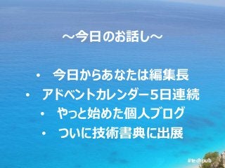 #techpub
～今日のお話し～
• 今日からあなたは編集長
• アドベントカレンダー5日連続
• やっと始めた個人ブログ
• ついに技術書典に出展
 