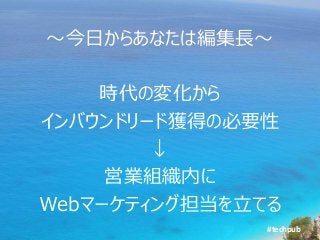 #techpub
～今日からあなたは編集長～
時代の変化から
インバウンドリード獲得の必要性
↓
営業組織内に
Webマーケティング担当を立てる
 