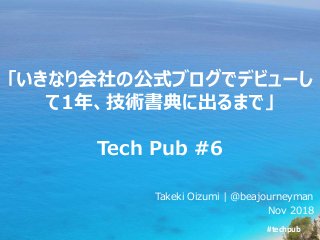 #techpub
「いきなり会社の公式ブログでデビューし
て1年、技術書典に出るまで」
Tech Pub #6
Takeki Oizumi | @beajourneyman
Nov 2018
 
