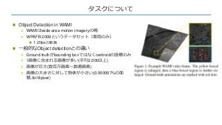 タスクについて
 Object Detection in WAMI
 WAMIはwide area motion imageryの略
 WPAFB 2009というデータセット（車両のみ）
 1.25fpsの動画
 一般的なObject...