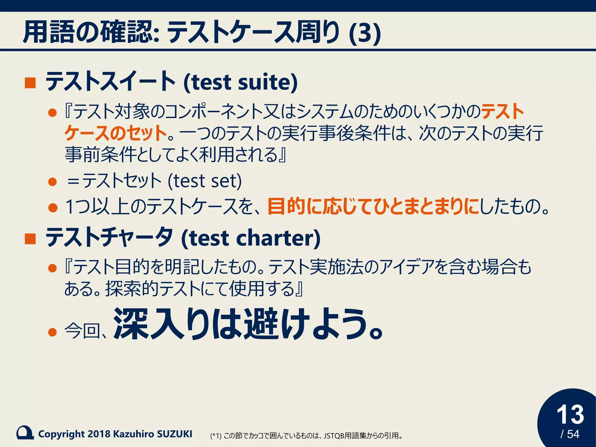 13
/ 54Copyright 2018 Kazuhiro SUZUKI
用語の確認: テストケース周り (3)
◼ テストスイート (test suite)
⚫ 『テスト対象のコンポーネント又はシステムのためのいくつかのテスト
ケースのセット。一つのテストの実行事後条件は、次のテストの実行
事前条件としてよく利用される』
⚫ ＝テストセット (test set)
⚫ 1つ以上のテストケースを、目的に応じてひとまとまりにしたもの。
◼ テストチャータ (test charter)
⚫ 『テスト目的を明記したもの。テスト実施法のアイデアを含む場合も
ある。探索的テストにて使用する』
⚫ 今回、深入りは避けよう。
(*1) この節でカッコで囲んでいるものは、JSTQB用語集からの引用。
 