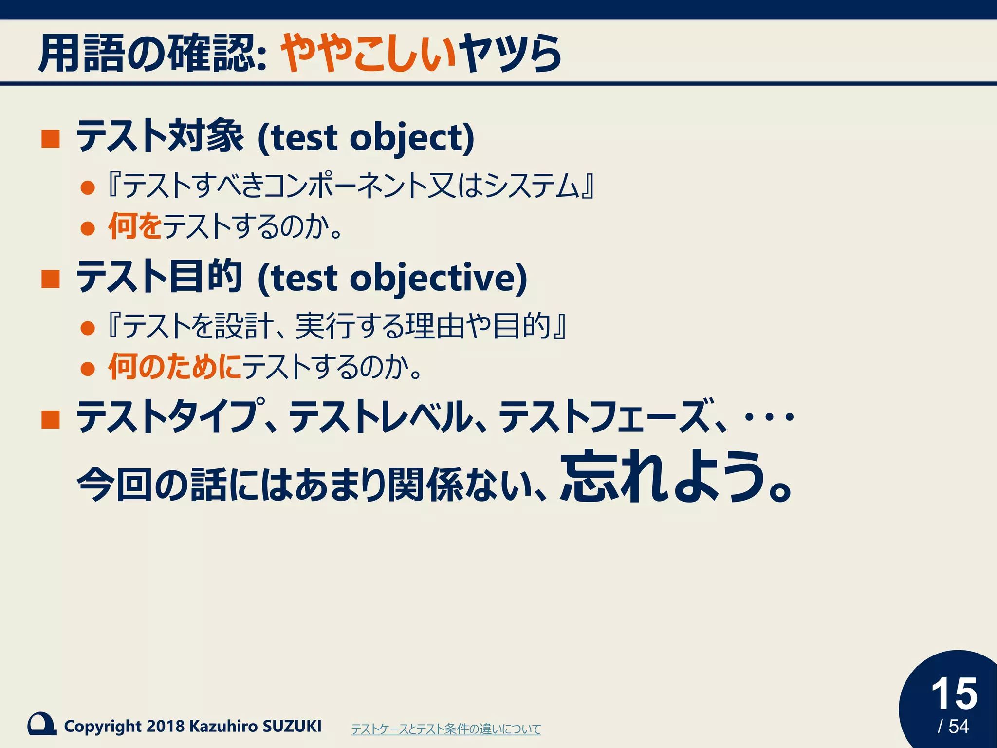 15
/ 54Copyright 2018 Kazuhiro SUZUKI
用語の確認: ややこしいヤツら
◼ テスト対象 (test object)
⚫ 『テストすべきコンポーネント又はシステム』
⚫ 何をテストするのか。
◼ テスト目的 (test objective)
⚫ 『テストを設計、実行する理由や目的』
⚫ 何のためにテストするのか。
◼ テストタイプ、テストレベル、テストフェーズ、・・・
今回の話にはあまり関係ない、忘れよう。
テストケースとテスト条件の違いについて
 