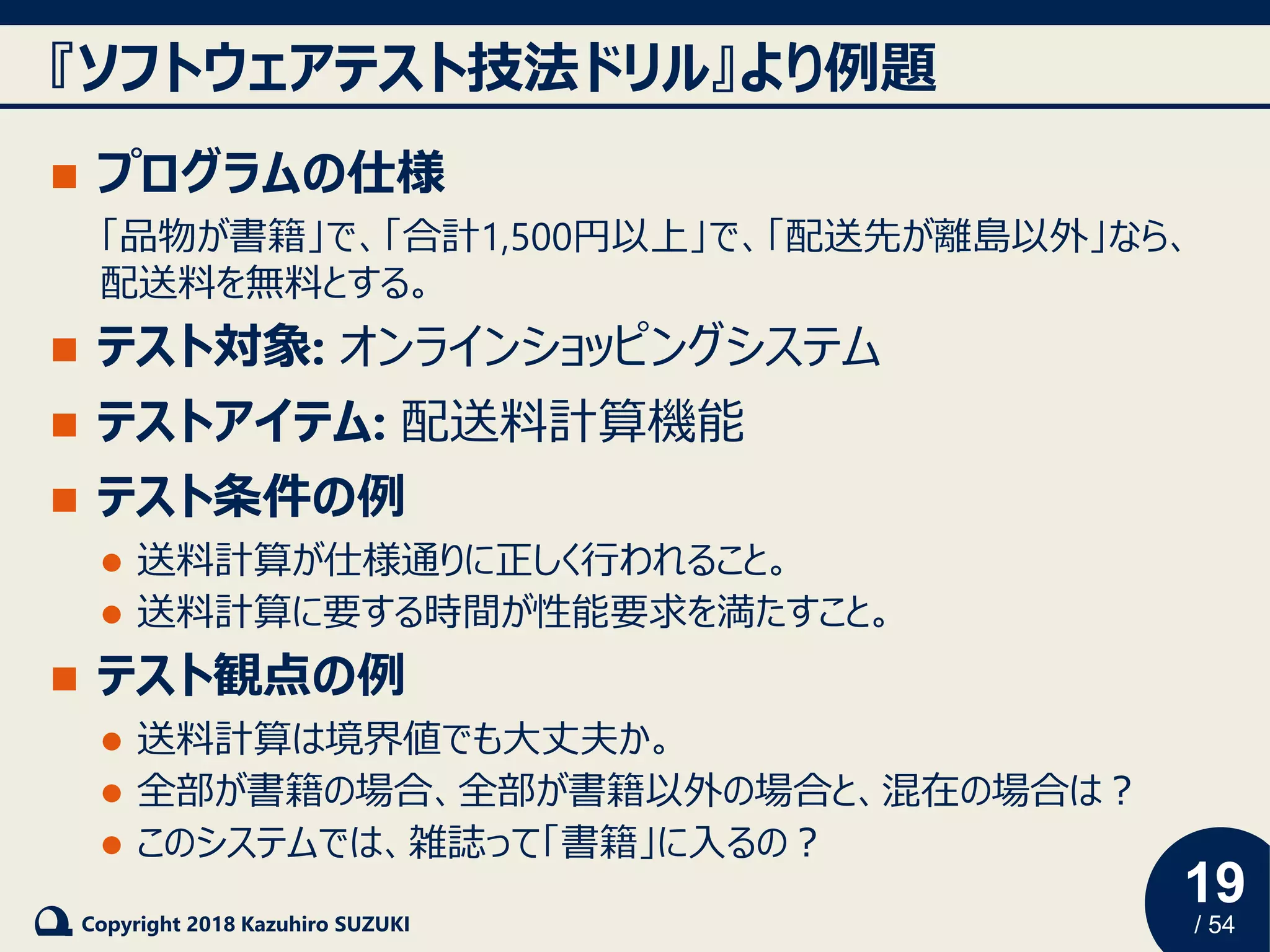 19
/ 54Copyright 2018 Kazuhiro SUZUKI
『ソフトウェアテスト技法ドリル』より例題
◼ プログラムの仕様
「品物が書籍」で、「合計1,500円以上」で、「配送先が離島以外」なら、
配送料を無料とする。
◼ テスト対象: オンラインショッピングシステム
◼ テストアイテム: 配送料計算機能
◼ テスト条件の例
⚫ 送料計算が仕様通りに正しく行われること。
⚫ 送料計算に要する時間が性能要求を満たすこと。
◼ テスト観点の例
⚫ 送料計算は境界値でも大丈夫か。
⚫ 全部が書籍の場合、全部が書籍以外の場合と、混在の場合は？
⚫ このシステムでは、雑誌って「書籍」に入るの？
 