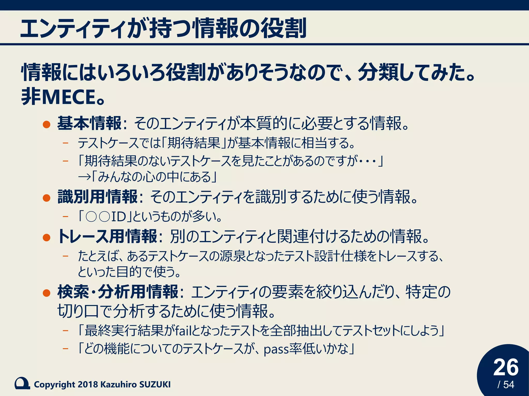 26
/ 54Copyright 2018 Kazuhiro SUZUKI
エンティティが持つ情報の役割
情報にはいろいろ役割がありそうなので、分類してみた。
非MECE。
⚫ 基本情報: そのエンティティが本質的に必要とする情報。
- テストケースでは「期待結果」が基本情報に相当する。
- 「期待結果のないテストケースを見たことがあるのですが・・・」
→「みんなの心の中にある」
⚫ 識別用情報: そのエンティティを識別するために使う情報。
- 「○○ID」というものが多い。
⚫ トレース用情報: 別のエンティティと関連付けるための情報。
- たとえば、あるテストケースの源泉となったテスト設計仕様をトレースする、
といった目的で使う。
⚫ 検索・分析用情報: エンティティの要素を絞り込んだり、特定の
切り口で分析するために使う情報。
- 「最終実行結果がfailとなったテストを全部抽出してテストセットにしよう」
- 「どの機能についてのテストケースが、pass率低いかな」
 