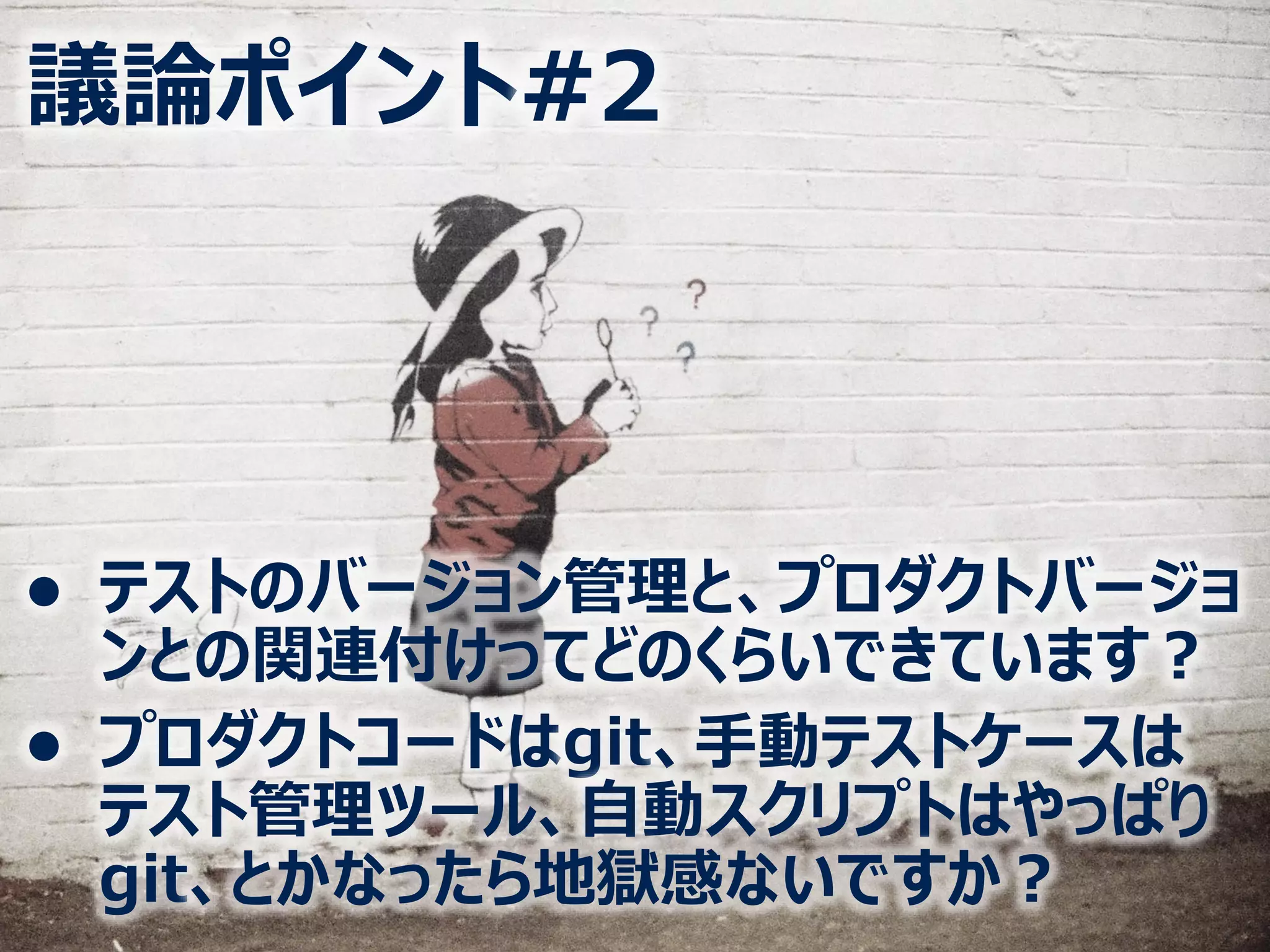 ⚫ テストのバージョン管理と、プロダクトバージョ
ンとの関連付けってどのくらいできています？
⚫ プロダクトコードはgit、手動テストケースは
テスト管理ツール、自動スクリプトはやっぱり
git、とかなったら地獄感ないですか？
議論ポイント#2
 