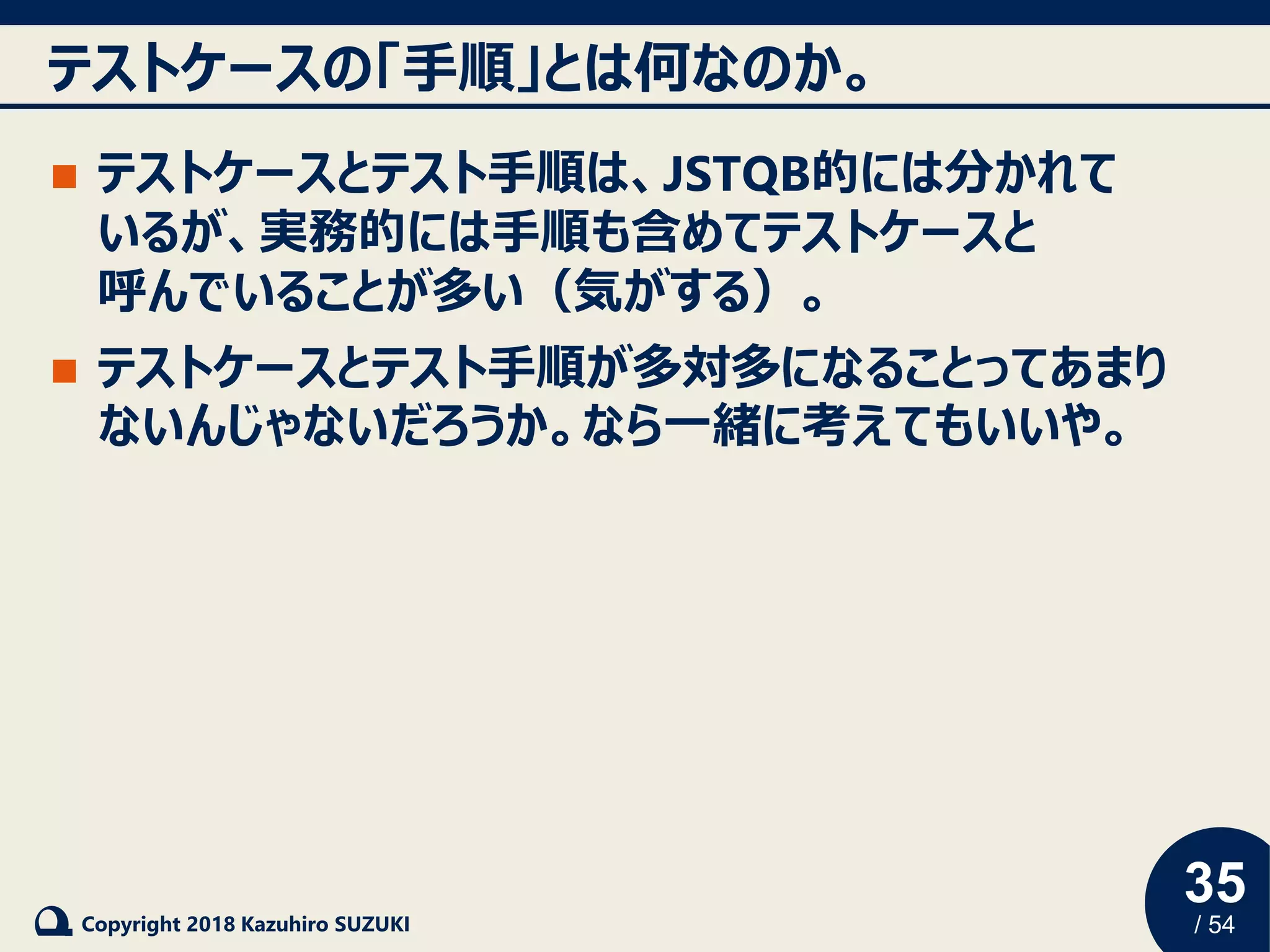 35
/ 54Copyright 2018 Kazuhiro SUZUKI
テストケースの「手順」とは何なのか。
◼ テストケースとテスト手順は、JSTQB的には分かれて
いるが、実務的には手順も含めてテストケースと
呼んでいることが多い（気がする）。
◼ テストケースとテスト手順が多対多になることってあまり
ないんじゃないだろうか。なら一緒に考えてもいいや。
 