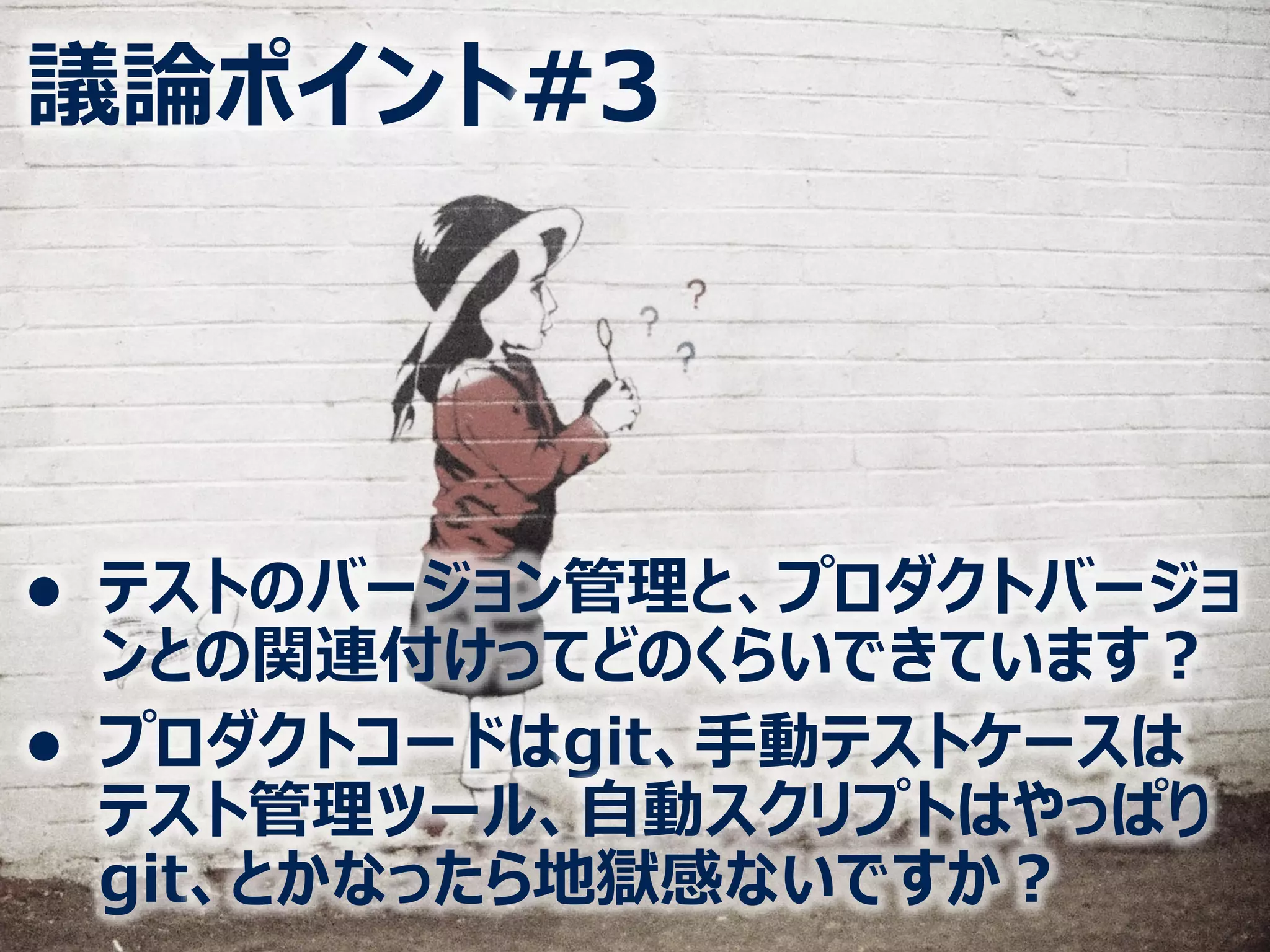 議論ポイント#3
⚫ テストのバージョン管理と、プロダクトバージョ
ンとの関連付けってどのくらいできています？
⚫ プロダクトコードはgit、手動テストケースは
テスト管理ツール、自動スクリプトはやっぱり
git、とかなったら地獄感ないですか？
 