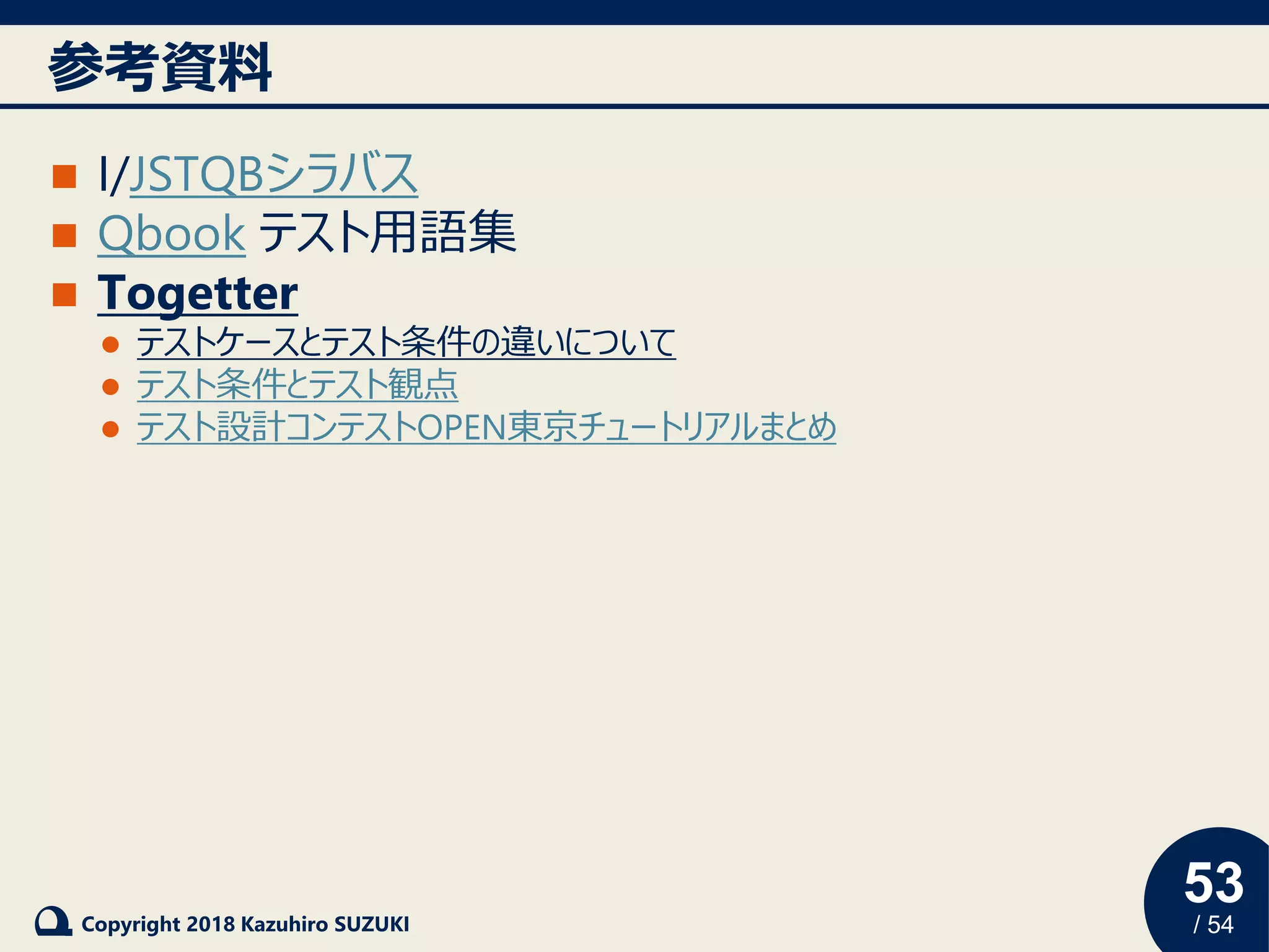 53
/ 54Copyright 2018 Kazuhiro SUZUKI
参考資料
◼ I/JSTQBシラバス
◼ Qbook テスト用語集
◼ Togetter
⚫ テストケースとテスト条件の違いについて
⚫ テスト条件とテスト観点
⚫ テスト設計コンテストOPEN東京チュートリアルまとめ
 