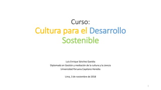 Curso:
Cultura para el Desarrollo
Sostenible
Luis Enrique Sánchez Gavidia
Diplomado en Gestión y mediación de la cultura y la ciencia
Universidad Peruana Cayetano Heredia
Lima, 3 de noviembre de 2018
1
 