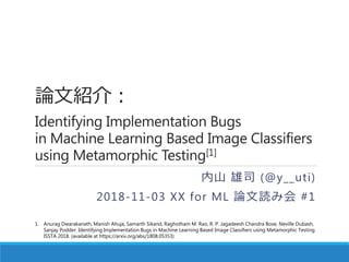 論文紹介：
Identifying Implementation Bugs
in Machine Learning Based Image Classifiers
using Metamorphic Testing[1]
内山 雄司 (@y__uti)
2018-11-03 XX for ML 論文読み会 #1
1. Anurag Dwarakanath, Manish Ahuja, Samarth Sikand, Raghotham M. Rao, R. P. Jagadeesh Chandra Bose, Neville Dubash,
Sanjay Podder. Identifying Implementation Bugs in Machine Learning Based Image Classifiers using Metamorphic Testing.
ISSTA 2018. (available at https://arxiv.org/abs/1808.05353)
 