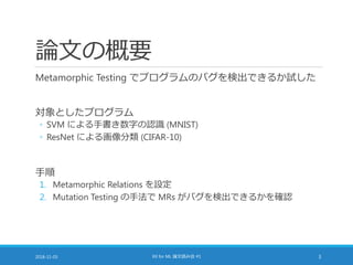 論文の概要
Metamorphic Testing でプログラムのバグを検出できるか試した
対象としたプログラム
◦ SVM による手書き数字の認識 (MNIST)
◦ ResNet による画像分類 (CIFAR-10)
手順
1. Metamorphic Relations を設定
2. Mutation Testing の手法で MRs がバグを検出できるかを確認
2018-11-03 XX for ML 論文読み会 #1 3
 