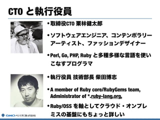 •取締役CTO 栗林健太郎
•ソフトウェアエンジニア、コンテンポラリー
アーティスト、ファッションデザイナー
•Perl, Go, PHP, Ruby と多種多様な言語を使い
こなすプログラマ
CTO と執行役員
•執行役員 技術部長 柴田博志
•A member of Ruby core/RubyGems team,
Administrator of *.ruby-lang.org,
•Ruby/OSS を軸としてクラウド・オンプレ
ミスの基盤にもちょっと詳しい
 