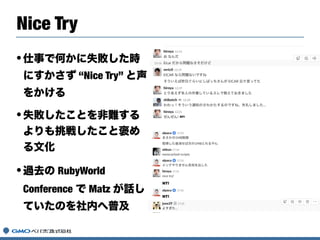 Nice Try
•仕事で何かに失敗した時
にすかさず “Nice Try” と声
をかける
•失敗したことを非難する
よりも挑戦したこと褒め
る文化
•過去の RubyWorld
Conference で Matz が話し
ていたのを社内へ普及
 