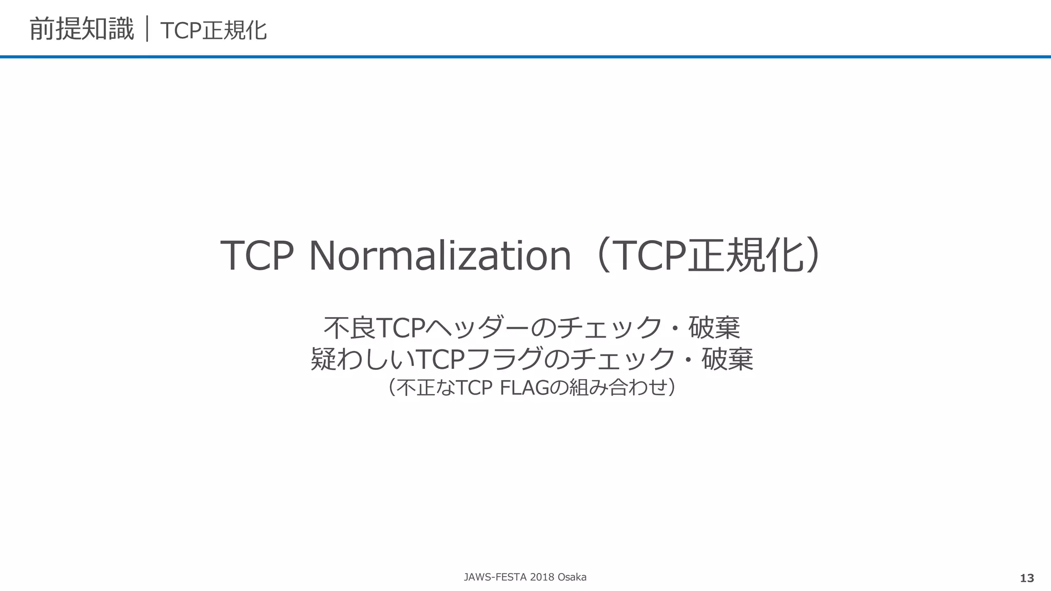 JAWS-FESTA 2018 Osaka
前提知識｜TCP正規化
13
TCP Normalization（TCP正規化）
不良TCPヘッダーのチェック・破棄
疑わしいTCPフラグのチェック・破棄
（不正なTCP FLAGの組み合わせ）
 