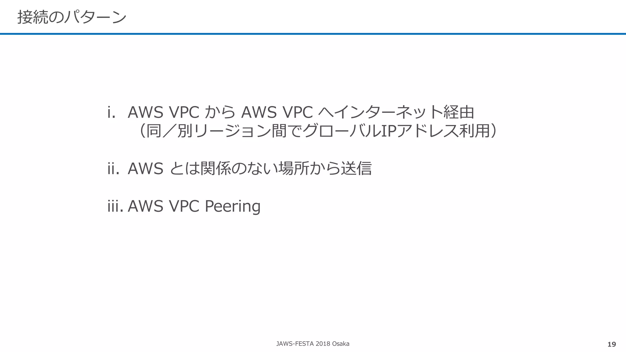 JAWS-FESTA 2018 Osaka
接続のパターン
19
i. AWS VPC から AWS VPC へインターネット経由
（同／別リージョン間でグローバルIPアドレス利用）
ii. AWS とは関係のない場所から送信
iii. AWS VPC Peering
 