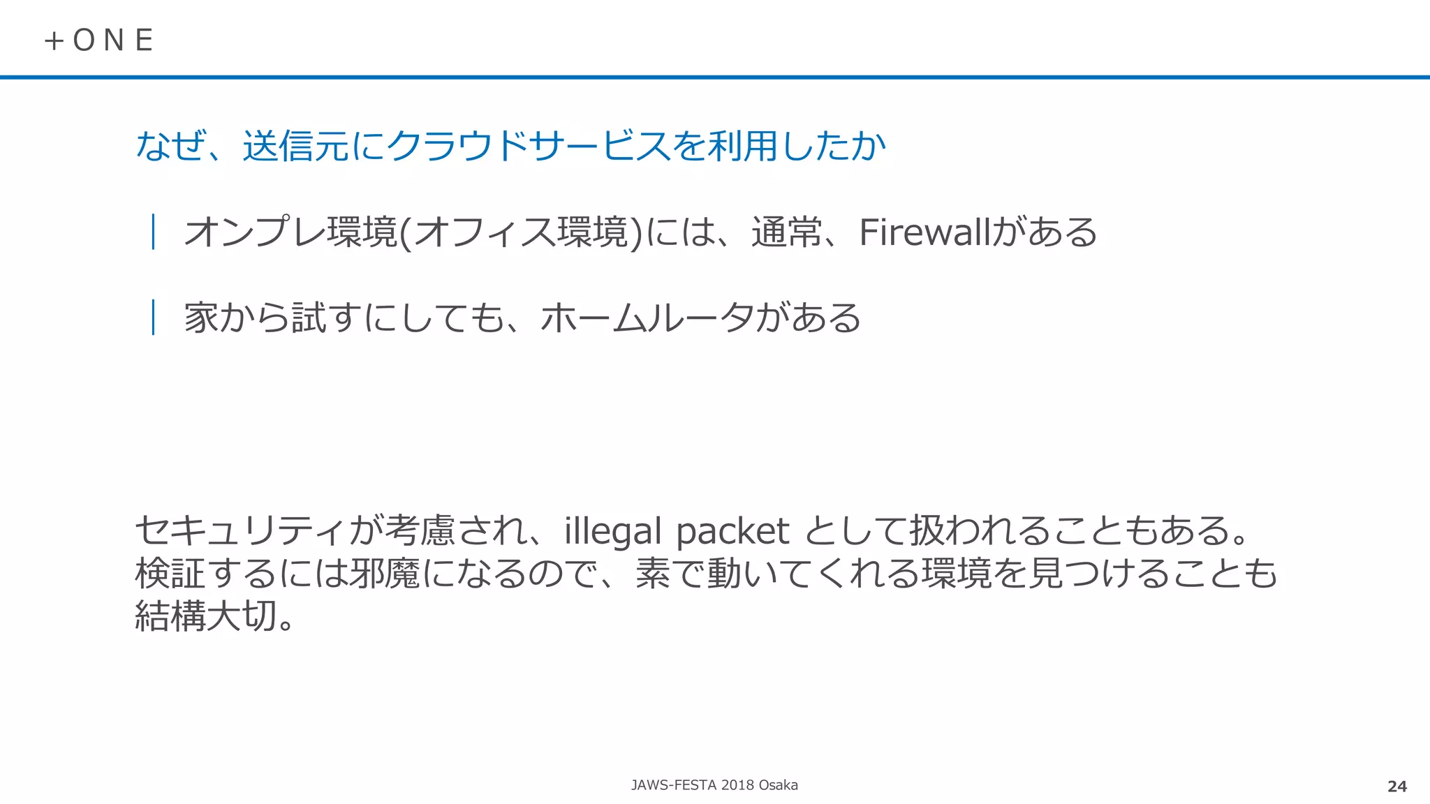 JAWS-FESTA 2018 Osaka
＋ＯＮＥ
24
なぜ、送信元にクラウドサービスを利用したか
｜ オンプレ環境(オフィス環境)には、通常、Firewallがある
｜ 家から試すにしても、ホームルータがある
セキュリティが考慮され、illegal packet として扱われることもある。
検証するには邪魔になるので、素で動いてくれる環境を見つけることも
結構大切。
 