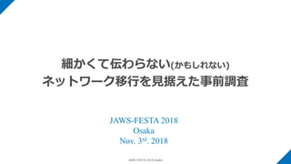 JAWS-FESTA 2018 Osaka
細かくて伝わらない(かもしれない)
ネットワーク移行を見据えた事前調査
JAWS-FESTA 2018
Osaka
Nov. 3rd. 2018
 