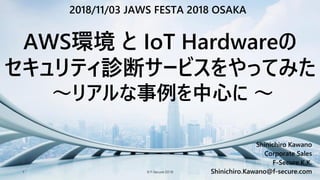 © F-Secure 20181
Shinichiro Kawano
Corporate Sales
F-Secure K.K.
Shinichiro.Kawano@f-secure.com
AWS環境 と IoT Hardwareの
セキュリティ診断サービスをやってみた
～リアルな事例を中心に ～
2018/11/03 JAWS FESTA 2018 OSAKA
 