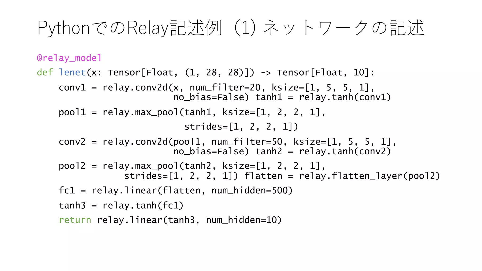 ) ) 1
@relay_model
def lenet(x: Tensor[Float, (1, 28, 28)]) - Tensor[Float, 10]:
conv1 = relay.conv2d(x, num_filter=20, ksize=[1, 5, 5, 1],
no_bias=False) tanh1 = relay.tanh(conv1)
pool1 = relay.max_pool(tanh1, ksize=[1, 2, 2, 1],
strides=[1, 2, 2, 1])
conv2 = relay.conv2d(pool1, num_filter=50, ksize=[1, 5, 5, 1],
no_bias=False) tanh2 = relay.tanh(conv2)
pool2 = relay.max_pool(tanh2, ksize=[1, 2, 2, 1],
strides=[1, 2, 2, 1]) flatten = relay.flatten_layer(pool2)
fc1 = relay.linear(flatten, num_hidden=500)
tanh3 = relay.tanh(fc1)
return relay.linear(tanh3, num_hidden=10)
 