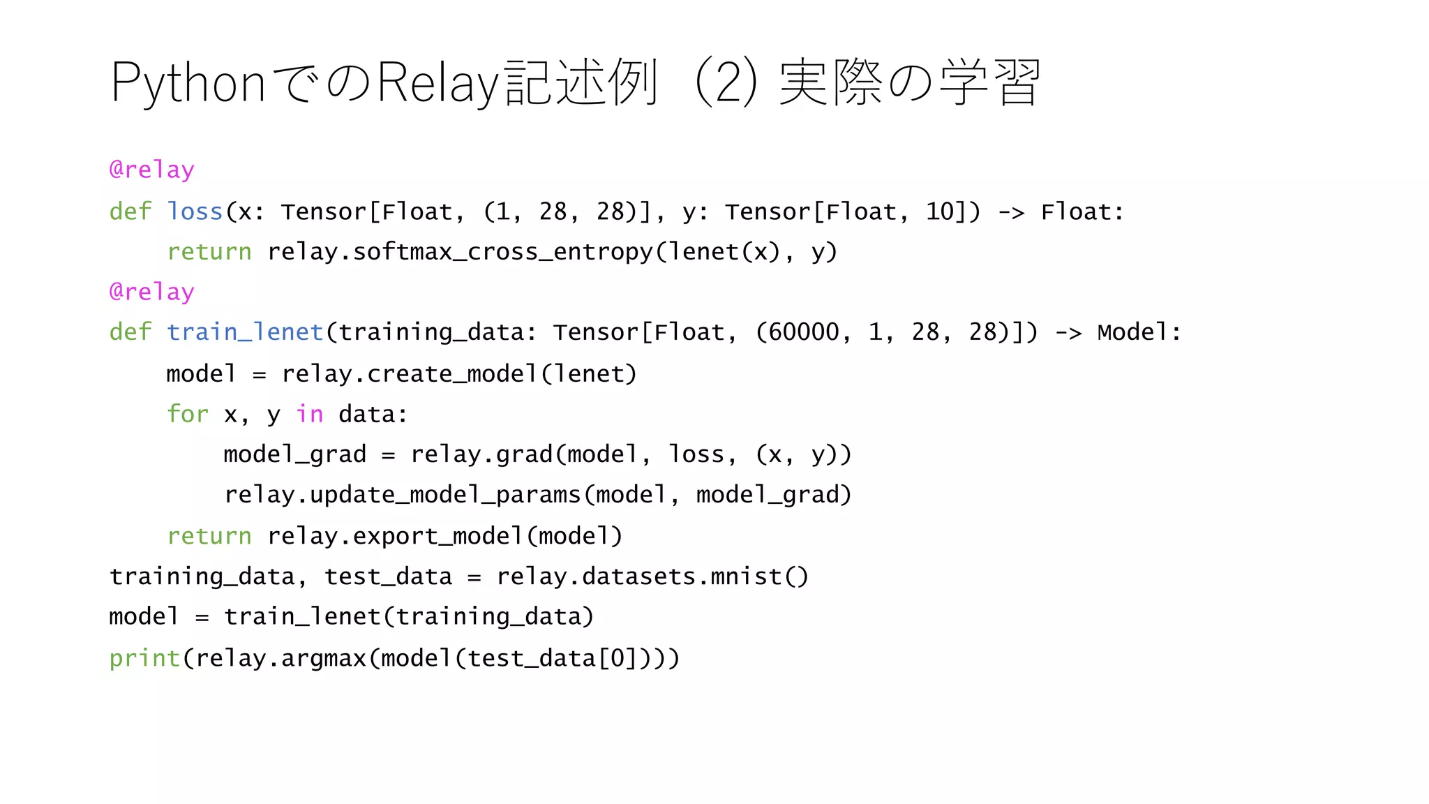 ) ) 2
@relay
def loss(x: Tensor[Float, (1, 28, 28)], y: Tensor[Float, 10]) - Float:
return relay.softmax_cross_entropy(lenet(x), y)
@relay
def train_lenet(training_data: Tensor[Float, (60000, 1, 28, 28)]) - Model:
model = relay.create_model(lenet)
for x, y in data:
model_grad = relay.grad(model, loss, (x, y))
relay.update_model_params(model, model_grad)
return relay.export_model(model)
training_data, test_data = relay.datasets.mnist()
model = train_lenet(training_data)
print(relay.argmax(model(test_data[0])))
 