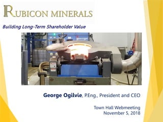 TSX : RMX | OTCQX : RBYCF
George Ogilvie, P.Eng., President and CEO
Town Hall Webmeeting
November 5, 2018
Building Long-Term Shareholder Value
 