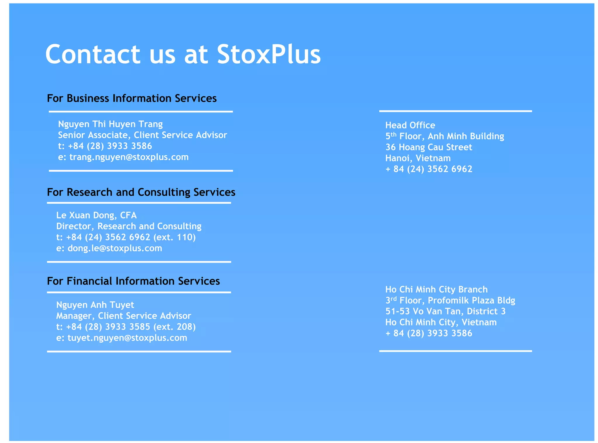 Contact us at StoxPlus
Nguyen Thi Huyen Trang
Senior Associate, Client Service Advisor
t: +84 (28) 3933 3586
e: trang.nguyen@stoxplus.com
Head Office
5th Floor, Anh Minh Building
36 Hoang Cau Street
Hanoi, Vietnam
+ 84 (24) 3562 6962
Ho Chi Minh City Branch
3rd Floor, Profomilk Plaza Bldg
51-53 Vo Van Tan, District 3
Ho Chi Minh City, Vietnam
+ 84 (28) 3933 3586
For Financial Information Services
For Business Information Services
For Research and Consulting Services
Le Xuan Dong, CFA
Director, Research and Consulting
t: +84 (24) 3562 6962 (ext. 110)
e: dong.le@stoxplus.com
Nguyen Anh Tuyet
Manager, Client Service Advisor
t: +84 (28) 3933 3585 (ext. 208)
e: tuyet.nguyen@stoxplus.com
 