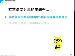 Copyright 2018 ITRI 工業技術研究院
1. 與本次公投案有關的國外與台灣能源發展現況
2. 能源政策的多元考量與決策面向
本堂課要分享的主題有…
12
 