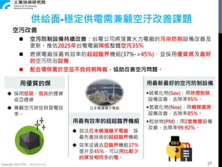 Copyright 2018 ITRI 工業技術研究院
用優質的煤
 採用低硫、低灰的煙煤
或亞煙煤
 兼顧空污排放與發電效
率。
用最有效率的超超臨界機組
 效法日本橫濱磯子電廠，採
最先進技術的超超臨界機組
 效率從過去亞臨界機組37%
提升至45%，可以用比較少
的煤發相同多的電。
用最新最好的空污防制設備
◆硫氧化物(Sox)：用排煙脫硫
設備改善，去除率95%。
◆氮氧化物(Nox)：用觸媒還原
設備改善，去除率85%。
◆粒狀物(PM)：用2套集塵設備
改善，去除率99.92%。
日本橫濱磯子電廠
空污改善
 空污防制設備持續改善：台電公司將落實火力電廠的污染防制設備改善及
更新。推估2025年台電電廠降低整體空污35%
 燃煤電廠採最有效率的超超臨界機組(37%->45%)，並採用優質煤及最好
的空污防治設備
 配合環保署於空品不良時期降載，協助改善空污問題。
供給面-穩定供電需兼顧空汙改善課題
37
 