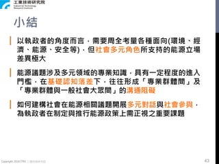 Copyright 2018 ITRI 工業技術研究院
小結
▎ 以執政者的角度而言，需要周全考量各種面向(環境、經
濟、能源、安全等)，但社會多元角色所支持的能源立場
差異極大
▎ 能源議題涉及多元領域的專業知識，具有一定程度的進入
門檻，在基礎認知落差下，往往形成「專業群體間」及
「專業群體與一般社會大眾間」的溝通阻礙
▎ 如何建構社會在能源相關議題開展多元對話與社會參與，
為執政者在制定與推行能源政策上需正視之重要課題
43
 