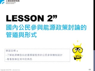Copyright 2018 ITRI 工業技術研究院
LESSON 2”
國內公民參與能源政策討論的
管道與形式
學習目標 :
-了解能源轉型白皮書撰擬程序的公民參與機制設計
-看看智庫在其中的角色
44
 