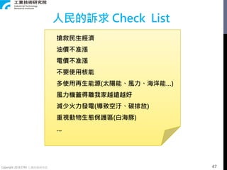 Copyright 2018 ITRI 工業技術研究院
搶救民生經濟
油價不准漲
電價不准漲
不要使用核能
多使用再生能源(太陽能、風力、海洋能…)
風力機蓋得離我家越遠越好
減少火力發電(導致空汙、碳排放)
重視動物生態保護區(白海豚)
…
人民的訴求 Check List
47
 