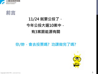 Copyright 2018 ITRI 工業技術研究院
前言
11/24 就要公投了，
今年公投大選10案中，
有3案跟能源有關
你/妳，會去投票嗎? 功課做完了嗎?
5
 