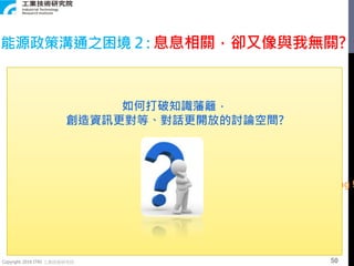 Copyright 2018 ITRI 工業技術研究院
能源政策溝通之困境 2 : 息息相關，卻又像與我無關?
Energy Is Everywhere !
But ! When we talk about Energy, It seems like…
??? I’m right !You’re wrong !
如何打破知識藩籬，
創造資訊更對等、對話更開放的討論空間?
50
 